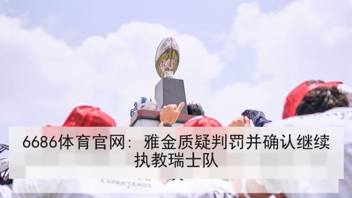 6686体育官网: 雅金质疑判罚并确认继续执教瑞士队 6686体育官网: 雅金质疑判罚并确认继续执教瑞士队