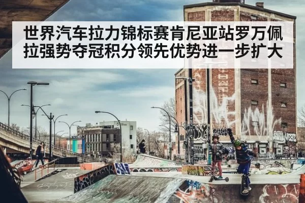 世界汽车拉力锦标赛肯尼亚站罗万佩拉强势夺冠积分领先优势进一步扩大