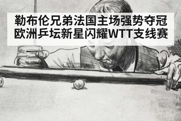 勒布伦兄弟法国主场强势夺冠欧洲乒坛新星闪耀WTT支线赛